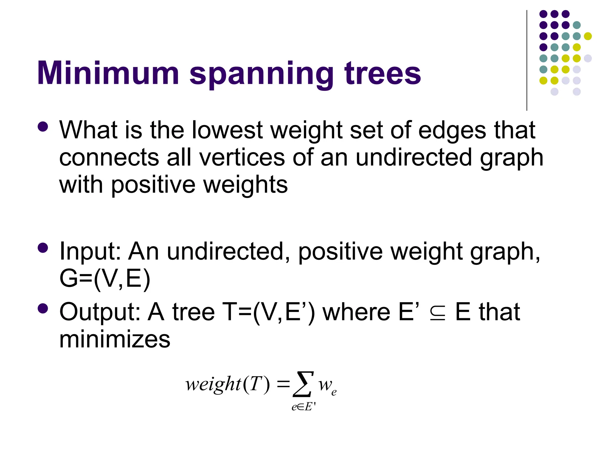 Minimum spanning trees
 What is the lowest weight set of edges that
connects all vertices of an undirected graph
with positive weights
 Input: An undirected, positive weight graph,
G=(V,E)
 Output: A tree T=(V,E’) where E’  E that
minimizes



'
)
(
E
e
e
w
T
weight
 