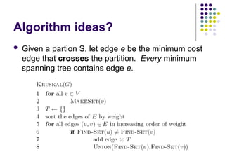 Algorithm ideas?
 Given a partion S, let edge e be the minimum cost
edge that crosses the partition. Every minimum
spanning tree contains edge e.
 