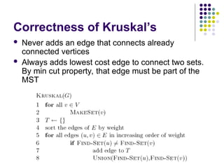 Correctness of Kruskal’s
 Never adds an edge that connects already
connected vertices
 Always adds lowest cost edge to connect two sets.
By min cut property, that edge must be part of the
MST
 