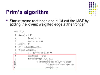 Prim’s algorithm
 Start at some root node and build out the MST by
adding the lowest weighted edge at the frontier
 