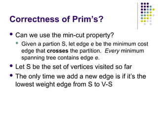 Correctness of Prim’s?
 Can we use the min-cut property?
 Given a partion S, let edge e be the minimum cost
edge that crosses the partition. Every minimum
spanning tree contains edge e.
 Let S be the set of vertices visited so far
 The only time we add a new edge is if it’s the
lowest weight edge from S to V-S
 