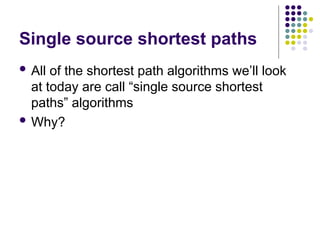 Single source shortest paths
 All of the shortest path algorithms we’ll look
at today are call “single source shortest
paths” algorithms
 Why?
 