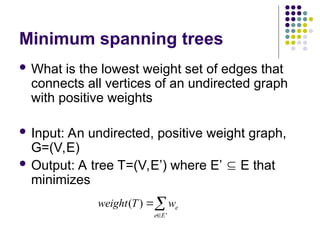 Minimum spanning trees
 What is the lowest weight set of edges that
connects all vertices of an undirected graph
with positive weights
 Input: An undirected, positive weight graph,
G=(V,E)
 Output: A tree T=(V,E’) where E’  E that
minimizes



'
)
(
E
e
e
w
T
weight
 