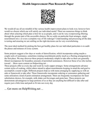 Health Improvement Plan Research Paper
We would all say all are mindful of the various health improvement plans to look over, however how
would we choose which one will satisfy our individual needs? There are numerous things to think
about when selecting which plan is best for us as people, and it can be very overpowering filtering
through the greater part of the accessible choices. Do we settle on particular feast arranges, single
nourishment mix s or even a complete way of life redesign? Understanding and processing all the data
is testing and ensuring we are settling on the right decisions can be very overwhelming.
The most ideal method for picking the best get healthy plans for our individual particulars is to audit
the pluses and minuses of every system.
Some projects suggest a few days or weeks of detoxification, which incorporates eating maybe a
couple sorts of sustenance, sometimes rotating nourishments pretty much as a fleeting arrangement in
the first place. We may discover these projects moderately simple to take after as there are generally
liberal recompenses for boundless amounts of permitted sustenances. However those of us who incline
toward ... Show more content on Helpwriting.net ...
These projects offer us every day and week by week supper arranges. Some arrangements advance
certain styles of cooking, whilst others intend to adjust nourishments keeping in mind the end goal to
accomplish a sound weight. Different projects help us with menu arranging by supplying us with an
aide or framework to take after. These frameworks incorporate ordering or sustenance gathering and
some utilization a kind of point estimation arrangement. There are frequently recompenses for feast
substitution choices, for example, milk shake sort beverages and grain bars. These projects can
demonstrate advantageous to large portions of us as they are anything but difficult to take after and
require just a little time and push to fit into our every day
... Get more on HelpWriting.net ...
 