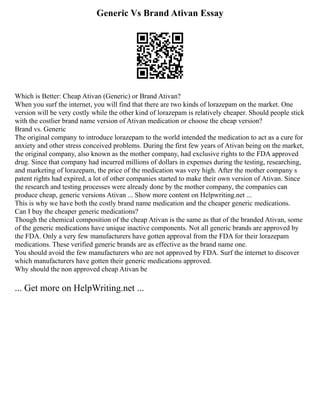 Generic Vs Brand Ativan Essay
Which is Better: Cheap Ativan (Generic) or Brand Ativan?
When you surf the internet, you will find that there are two kinds of lorazepam on the market. One
version will be very costly while the other kind of lorazepam is relatively cheaper. Should people stick
with the costlier brand name version of Ativan medication or choose the cheap version?
Brand vs. Generic
The original company to introduce lorazepam to the world intended the medication to act as a cure for
anxiety and other stress conceived problems. During the first few years of Ativan being on the market,
the original company, also known as the mother company, had exclusive rights to the FDA approved
drug. Since that company had incurred millions of dollars in expenses during the testing, researching,
and marketing of lorazepam, the price of the medication was very high. After the mother company s
patent rights had expired, a lot of other companies started to make their own version of Ativan. Since
the research and testing processes were already done by the mother company, the companies can
produce cheap, generic versions Ativan ... Show more content on Helpwriting.net ...
This is why we have both the costly brand name medication and the cheaper generic medications.
Can I buy the cheaper generic medications?
Though the chemical composition of the cheap Ativan is the same as that of the branded Ativan, some
of the generic medications have unique inactive components. Not all generic brands are approved by
the FDA. Only a very few manufacturers have gotten approval from the FDA for their lorazepam
medications. These verified generic brands are as effective as the brand name one.
You should avoid the few manufacturers who are not approved by FDA. Surf the internet to discover
which manufacturers have gotten their generic medications approved.
Why should the non approved cheap Ativan be
... Get more on HelpWriting.net ...
 