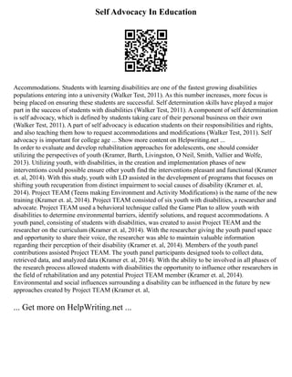 Self Advocacy In Education
Accommodations. Students with learning disabilities are one of the fastest growing disabilities
populations entering into a university (Walker Test, 2011). As this number increases, more focus is
being placed on ensuring these students are successful. Self determination skills have played a major
part in the success of students with disabilities (Walker Test, 2011). A component of self determination
is self advocacy, which is defined by students taking care of their personal business on their own
(Walker Test, 2011). A part of self advocacy is education students on their responsibilities and rights,
and also teaching them how to request accommodations and modifications (Walker Test, 2011). Self
advocacy is important for college age ... Show more content on Helpwriting.net ...
In order to evaluate and develop rehabilitation approaches for adolescents, one should consider
utilizing the perspectives of youth (Kramer, Barth, Livingston, O Neil, Smith, Vallier and Wolfe,
2013). Utilizing youth, with disabilities, in the creation and implementation phases of new
interventions could possible ensure other youth find the interventions pleasant and functional (Kramer
et. al, 2014). With this study, youth with LD assisted in the development of programs that focuses on
shifting youth recuperation from distinct impairment to social causes of disability (Kramer et. al,
2014). Project TEAM (Teens making Environment and Activity Modifications) is the name of the new
training (Kramer et. al, 2014). Project TEAM consisted of six youth with disabilities, a researcher and
advocate. Project TEAM used a behavioral technique called the Game Plan to allow youth with
disabilities to determine environmental barriers, identify solutions, and request accommodations. A
youth panel, consisting of students with disabilities, was created to assist Project TEAM and the
researcher on the curriculum (Kramer et. al, 2014). With the researcher giving the youth panel space
and opportunity to share their voice, the researcher was able to maintain valuable information
regarding their perception of their disability (Kramer et. al, 2014). Members of the youth panel
contributions assisted Project TEAM. The youth panel participants designed tools to collect data,
retrieved data, and analyzed data (Kramer et. al, 2014). With the ability to be involved in all phases of
the research process allowed students with disabilities the opportunity to influence other researchers in
the field of rehabilitation and any potential Project TEAM member (Kramer et. al, 2014).
Environmental and social influences surrounding a disability can be influenced in the future by new
approaches created by Project TEAM (Kramer et. al,
... Get more on HelpWriting.net ...
 