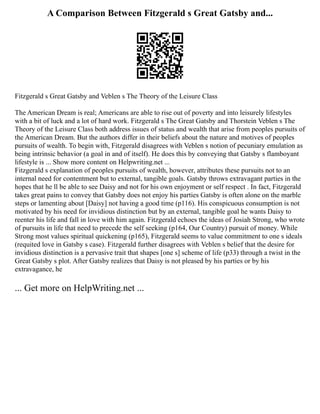 A Comparison Between Fitzgerald s Great Gatsby and...
Fitzgerald s Great Gatsby and Veblen s The Theory of the Leisure Class
The American Dream is real; Americans are able to rise out of poverty and into leisurely lifestyles
with a bit of luck and a lot of hard work. Fitzgerald s The Great Gatsby and Thorstein Veblen s The
Theory of the Leisure Class both address issues of status and wealth that arise from peoples pursuits of
the American Dream. But the authors differ in their beliefs about the nature and motives of peoples
pursuits of wealth. To begin with, Fitzgerald disagrees with Veblen s notion of pecuniary emulation as
being intrinsic behavior (a goal in and of itself). He does this by conveying that Gatsby s flamboyant
lifestyle is ... Show more content on Helpwriting.net ...
Fitzgerald s explanation of peoples pursuits of wealth, however, attributes these pursuits not to an
internal need for contentment but to external, tangible goals. Gatsby throws extravagant parties in the
hopes that he ll be able to see Daisy and not for his own enjoyment or self respect . In fact, Fitzgerald
takes great pains to convey that Gatsby does not enjoy his parties Gatsby is often alone on the marble
steps or lamenting about [Daisy] not having a good time (p116). His conspicuous consumption is not
motivated by his need for invidious distinction but by an external, tangible goal he wants Daisy to
reenter his life and fall in love with him again. Fitzgerald echoes the ideas of Josiah Strong, who wrote
of pursuits in life that need to precede the self seeking (p164, Our Country) pursuit of money. While
Strong most values spiritual quickening (p165), Fitzgerald seems to value commitment to one s ideals
(requited love in Gatsby s case). Fitzgerald further disagrees with Veblen s belief that the desire for
invidious distinction is a pervasive trait that shapes [one s] scheme of life (p33) through a twist in the
Great Gatsby s plot. After Gatsby realizes that Daisy is not pleased by his parties or by his
extravagance, he
... Get more on HelpWriting.net ...
 