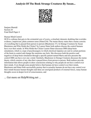 Analysis Of The Book Strange Creatures By Susan...
Sanjana Mamidi
Section 28
Final Draft Paper 4
Human Mind Control
OCD is a phrase that gets to the existential core of worry, a clenched, demonic doubting that overrides
evidence, empiricism, plain common sense (Slater234). The meme theory states that a meme consists
of everything that is passed from person to person (Blackmore 37). In Strange Creatures by Susan
Blackmore and Who Holds the Clicker? by Lauren Slater both authors discuss the control humans
have over their minds. In Who Holds the Clicker Lauren Slater discusses DBS (deep brain
simulation), which is a type of psychosurgery in which electrical impulses are sent to certain portions
of the brain to control and change the emotions one feels. She discusses both the positive and
negatives of deep brain simulation through a specific patient named Mario and also presents the
control DBS can have over one s mind. Similarly, Blackmore in Strange Creatures discusses the meme
theory, which consists of any idea that is passed down from person to person. Both authors provide
information that allows people to draw conclusions relating to why people do not have control over
their minds. Even though some people believe that humans do have control over their minds,
Blackmore and Slater both successfully portray that in actuality humans do not have any control over
their minds because human thoughts and ideas are unoriginal products of external forces, many human
thoughts occur at deeper level of consciousness, and
... Get more on HelpWriting.net ...
 