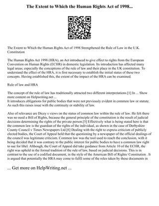 The Extent to Which the Human Rights Act of 1998...
The Extent to Which the Human Rights Act of 1998 Strengthened the Rule of Law in the U.K.
Constitution
The Human Rights Act 1998 (HRA), an Act introduced to give effect to rights from the European
Convention on Human Rights (ECHR) in domestic legislation. Its introduction has affected many
legal areas; especially the conceptions of the rule of law and their place in the UK constitution. To
understand the effect of the HRA, it is first necessary to establish the initial status of these two
concepts. Having established this, the extent of the impact of the HRA can be examined.
Rule of law and HRA
The concept of the rule of law has traditionally attracted two different interpretations.[1] In ... Show
more content on Helpwriting.net ...
It introduces obligations for public bodies that were not previously evident in common law or statute.
As such this raises issue with the continuity or stability of law.
Also of relevance are Dicey s views on the status of common law within the rule of law. He felt there
was no need a Bill of Rights, because the general principle of the constitution is the result of judicial
decisions determining the rights of the private person.[5] Effectively what is being stated here is that
the common law is the guardian of the rights of the individual, as shown in the case of Derbyshire
County Council v Times Newspapers Ltd.[6] Dealing with the right to express criticism of publicly
elected bodies, the Court of Appeal held that the questioning by a newspaper of the official dealings of
the council was legitimate criticism. Common law was the tool used to reach the conclusion, with it
being decided that it was contrary to the public interest for public bodies to have a common law right
to sue for libel. Although, the Court of Appeal did take guidance from Article 10 of the ECHR, the
right was upheld in the formal tradition of the rule of law, based on judicial decisions. This is in
contrast to the use of a codified document, in the style of the American Bill of Rights/ Constitution . It
is argued that potentially the HRA may come to fulfil some of the roles taken by these documents in
... Get more on HelpWriting.net ...
 