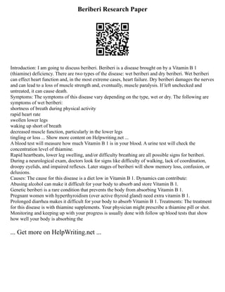 Beriberi Research Paper
Introduction: I am going to discuss beriberi. Beriberi is a disease brought on by a Vitamin B 1
(thiamine) deficiency. There are two types of the disease: wet beriberi and dry beriberi. Wet beriberi
can effect heart function and, in the most extreme cases, heart failure. Dry beriberi damages the nerves
and can lead to a loss of muscle strength and, eventually, muscle paralysis. If left unchecked and
untreated, it can cause death.
Symptoms: The symptoms of this disease vary depending on the type, wet or dry. The following are
symptoms of wet beriberi:
shortness of breath during physical activity
rapid heart rate
swollen lower legs
waking up short of breath
decreased muscle function, particularly in the lower legs
tingling or loss ... Show more content on Helpwriting.net ...
A blood test will measure how much Vitamin B 1 is in your blood. A urine test will check the
concentration level of thiamine.
Rapid heartbeats, lower leg swelling, and/or difficulty breathing are all possible signs for beriberi.
During a neurological exam, doctors look for signs like difficulty of walking, lack of coordination,
droopy eyelids, and impaired reflexes. Later stages of beriberi will show memory loss, confusion, or
delusions.
Causes: The cause for this disease is a diet low in Vitamin B 1. Dynamics can contribute:
Abusing alcohol can make it difficult for your body to absorb and store Vitamin B 1.
Genetic beriberi is a rare condition that prevents the body from absorbing Vitamin B 1.
Pregnant women with hyperthyroidism (over active thyroid gland) need extra vitamin B 1.
Prolonged diarrhea makes it difficult for your body to absorb Vitamin B 1. Treatments: The treatment
for this disease is with thiamine supplements. Your physician might prescribe a thiamine pill or shot.
Monitoring and keeping up with your progress is usually done with follow up blood tests that show
how well your body is absorbing the
... Get more on HelpWriting.net ...
 