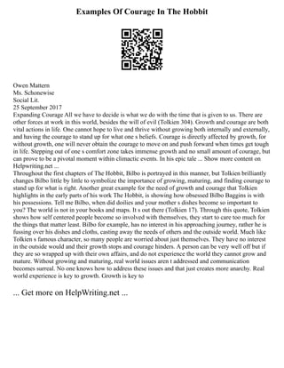 Examples Of Courage In The Hobbit
Owen Mattern
Ms. Schonewise
Social Lit.
25 September 2017
Expanding Courage All we have to decide is what we do with the time that is given to us. There are
other forces at work in this world, besides the will of evil (Tolkien 304). Growth and courage are both
vital actions in life. One cannot hope to live and thrive without growing both internally and externally,
and having the courage to stand up for what one s beliefs. Courage is directly affected by growth, for
without growth, one will never obtain the courage to move on and push forward when times get tough
in life. Stepping out of one s comfort zone takes immense growth and no small amount of courage, but
can prove to be a pivotal moment within climactic events. In his epic tale ... Show more content on
Helpwriting.net ...
Throughout the first chapters of The Hobbit, Bilbo is portrayed in this manner, but Tolkien brilliantly
changes Bilbo little by little to symbolize the importance of growing, maturing, and finding courage to
stand up for what is right. Another great example for the need of growth and courage that Tolkien
highlights in the early parts of his work The Hobbit, is showing how obsessed Bilbo Baggins is with
his possessions. Tell me Bilbo, when did doilies and your mother s dishes become so important to
you? The world is not in your books and maps. It s out there (Tolkien 17). Through this quote, Tolkien
shows how self centered people become so involved with themselves, they start to care too much for
the things that matter least. Bilbo for example, has no interest in his approaching journey, rather he is
fussing over his dishes and cloths, casting away the needs of others and the outside world. Much like
Tolkien s famous character, so many people are worried about just themselves. They have no interest
in the outside would and their growth stops and courage hinders. A person can be very well off but if
they are so wrapped up with their own affairs, and do not experience the world they cannot grow and
mature. Without growing and maturing, real world issues aren t addressed and communication
becomes surreal. No one knows how to address these issues and that just creates more anarchy. Real
world experience is key to growth. Growth is key to
... Get more on HelpWriting.net ...
 