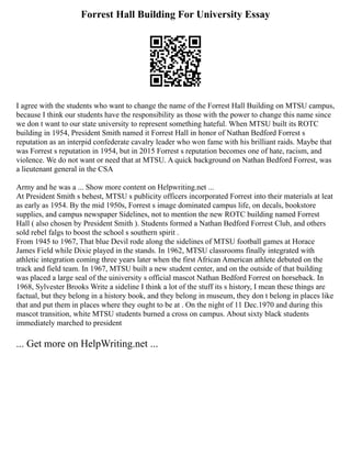Forrest Hall Building For University Essay
I agree with the students who want to change the name of the Forrest Hall Building on MTSU campus,
because I think our students have the responsibility as those with the power to change this name since
we don t want to our state university to represent something hateful. When MTSU built its ROTC
building in 1954, President Smith named it Forrest Hall in honor of Nathan Bedford Forrest s
reputation as an interpid confederate cavalry leader who won fame with his brilliant raids. Maybe that
was Forrest s reputation in 1954, but in 2015 Forrest s reputation becomes one of hate, racism, and
violence. We do not want or need that at MTSU. A quick background on Nathan Bedford Forrest, was
a lieutenant general in the CSA
Army and he was a ... Show more content on Helpwriting.net ...
At President Smith s behest, MTSU s publicity officers incorporated Forrest into their materials at leat
as early as 1954. By the mid 1950s, Forrest s image dominated campus life, on decals, bookstore
supplies, and campus newspaper Sidelines, not to mention the new ROTC building named Forrest
Hall ( also chosen by President Smith ). Students formed a Nathan Bedford Forrest Club, and others
sold rebel falgs to boost the school s southern spirit .
From 1945 to 1967, That blue Devil rode along the sidelines of MTSU football games at Horace
James Field while Dixie played in the stands. In 1962, MTSU classrooms finally integrated with
athletic integration coming three years later when the first African American athlete debuted on the
track and field team. In 1967, MTSU built a new student center, and on the outside of that building
was placed a large seal of the uiniversity s official mascot Nathan Bedford Forrest on horseback. In
1968, Sylvester Brooks Write a sideline I think a lot of the stuff its s history, I mean these things are
factual, but they belong in a history book, and they belong in museum, they don t belong in places like
that and put them in places where they ought to be at . On the night of 11 Dec.1970 and during this
mascot transition, white MTSU students burned a cross on campus. About sixty black students
immediately marched to president
... Get more on HelpWriting.net ...
 