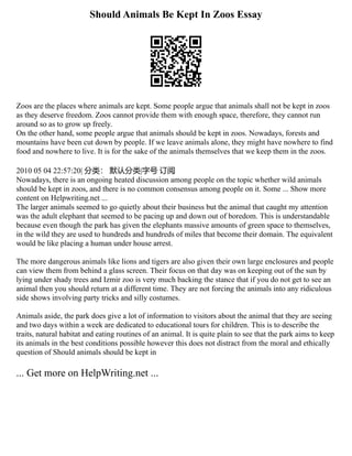 Should Animals Be Kept In Zoos Essay
Zoos are the places where animals are kept. Some people argue that animals shall not be kept in zoos
as they deserve freedom. Zoos cannot provide them with enough space, therefore, they cannot run
around so as to grow up freely.
On the other hand, some people argue that animals should be kept in zoos. Nowadays, forests and
mountains have been cut down by people. If we leave animals alone, they might have nowhere to find
food and nowhere to live. It is for the sake of the animals themselves that we keep them in the zoos.
2010 05 04 22:57:20| 分类： 默认分类|字号 订阅
Nowadays, there is an ongoing heated discussion among people on the topic whether wild animals
should be kept in zoos, and there is no common consensus among people on it. Some ... Show more
content on Helpwriting.net ...
The larger animals seemed to go quietly about their business but the animal that caught my attention
was the adult elephant that seemed to be pacing up and down out of boredom. This is understandable
because even though the park has given the elephants massive amounts of green space to themselves,
in the wild they are used to hundreds and hundreds of miles that become their domain. The equivalent
would be like placing a human under house arrest.
The more dangerous animals like lions and tigers are also given their own large enclosures and people
can view them from behind a glass screen. Their focus on that day was on keeping out of the sun by
lying under shady trees and Izmir zoo is very much backing the stance that if you do not get to see an
animal then you should return at a different time. They are not forcing the animals into any ridiculous
side shows involving party tricks and silly costumes.
Animals aside, the park does give a lot of information to visitors about the animal that they are seeing
and two days within a week are dedicated to educational tours for children. This is to describe the
traits, natural habitat and eating routines of an animal. It is quite plain to see that the park aims to keep
its animals in the best conditions possible however this does not distract from the moral and ethically
question of Should animals should be kept in
... Get more on HelpWriting.net ...
 