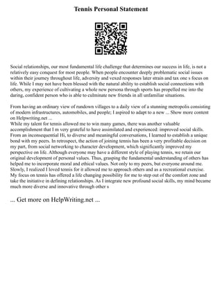 Tennis Personal Statement
Social relationships, our most fundamental life challenge that determines our success in life, is not a
relatively easy conquest for most people. When people encounter deeply problematic social issues
within their journey throughout life, adversity and vexed responses later strain and tax one s focus on
life. While I may not have been blessed with the natural ability to establish social connections with
others, my experience of cultivating a whole new persona through sports has propelled me into the
daring, confident person who is able to culminate new friends in all unfamiliar situations.
From having an ordinary view of rundown villages to a daily view of a stunning metropolis consisting
of modern infrastructures, automobiles, and people; I aspired to adapt to a new ... Show more content
on Helpwriting.net ...
While my talent for tennis allowed me to win many games, there was another valuable
accomplishment that I m very grateful to have assimilated and experienced: improved social skills.
From an inconsequential Hi, to diverse and meaningful conversations, I learned to establish a unique
bond with my peers. In retrospect, the action of joining tennis has been a very profitable decision on
my part, from social networking to character development, which significantly improved my
perspective on life. Although everyone may have a different style of playing tennis, we retain our
original development of personal values. Thus, grasping the fundamental understanding of others has
helped me to incorporate moral and ethical values. Not only to my peers, but everyone around me.
Slowly, I realized I loved tennis for it allowed me to approach others and as a recreational exercise.
My focus on tennis has offered a life changing possibility for me to step out of the comfort zone and
take the initiative in defining relationships. As I integrate new profound social skills, my mind became
much more diverse and innovative through other s
... Get more on HelpWriting.net ...
 