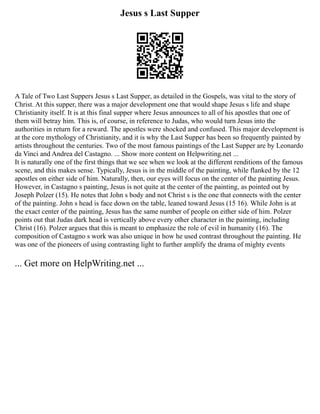Jesus s Last Supper
A Tale of Two Last Suppers Jesus s Last Supper, as detailed in the Gospels, was vital to the story of
Christ. At this supper, there was a major development one that would shape Jesus s life and shape
Christianity itself. It is at this final supper where Jesus announces to all of his apostles that one of
them will betray him. This is, of course, in reference to Judas, who would turn Jesus into the
authorities in return for a reward. The apostles were shocked and confused. This major development is
at the core mythology of Christianity, and it is why the Last Supper has been so frequently painted by
artists throughout the centuries. Two of the most famous paintings of the Last Supper are by Leonardo
da Vinci and Andrea del Castagno. ... Show more content on Helpwriting.net ...
It is naturally one of the first things that we see when we look at the different renditions of the famous
scene, and this makes sense. Typically, Jesus is in the middle of the painting, while flanked by the 12
apostles on either side of him. Naturally, then, our eyes will focus on the center of the painting Jesus.
However, in Castagno s painting, Jesus is not quite at the center of the painting, as pointed out by
Joseph Polzer (15). He notes that John s body and not Christ s is the one that connects with the center
of the painting. John s head is face down on the table, leaned toward Jesus (15 16). While John is at
the exact center of the painting, Jesus has the same number of people on either side of him. Polzer
points out that Judas dark head is vertically above every other character in the painting, including
Christ (16). Polzer argues that this is meant to emphasize the role of evil in humanity (16). The
composition of Castagno s work was also unique in how he used contrast throughout the painting. He
was one of the pioneers of using contrasting light to further amplify the drama of mighty events
... Get more on HelpWriting.net ...
 