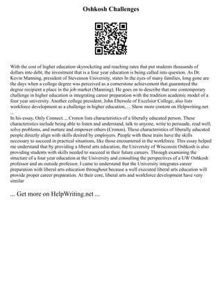 Oshkosh Challenges
With the cost of higher education skyrocketing and reaching rates that put students thousands of
dollars into debt, the investment that is a four year education is being called into question. As Dr.
Kevin Manning, president of Stevenson University, states In the eyes of many families, long gone are
the days when a college degree was perceived as a cornerstone achievement that guaranteed the
degree recipient a place in the job market (Manning). He goes on to describe that one contemporary
challenge in higher education is integrating career preparation with the tradition academic model of a
four year university. Another college president, John Ebersole of Excelsior College, also lists
workforce development as a challenge in higher education, ... Show more content on Helpwriting.net
...
In his essay, Only Connect..., Cronon lists characteristics of a liberally educated person. These
characteristics include being able to listen and understand, talk to anyone, write to persuade, read well,
solve problems, and nurture and empower others (Cronon). These characteristics of liberally educated
people directly align with skills desired by employers. People with these traits have the skills
necessary to succeed in practical situations, like those encountered in the workforce. This essay helped
me understand that by providing a liberal arts education, the University of Wisconsin Oshkosh is also
providing students with skills needed to succeed in their future careers. Through examining the
structure of a four year education at the University and consulting the perspectives of a UW Oshkosh
professor and an outside professor, I came to understand that the University integrates career
preparation with liberal arts education throughout because a well executed liberal arts education will
provide proper career preparation. At their core, liberal arts and workforce development have very
similar
... Get more on HelpWriting.net ...
 