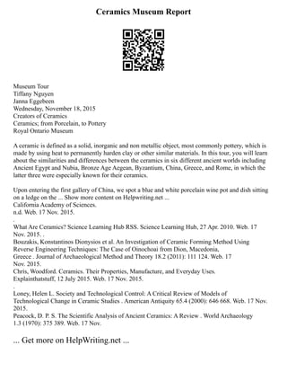 Ceramics Museum Report
Museum Tour
Tiffany Nguyen
Janna Eggebeen
Wednesday, November 18, 2015
Creators of Ceramics
Ceramics; from Porcelain, to Pottery
Royal Ontario Museum
A ceramic is defined as a solid, inorganic and non metallic object, most commonly pottery, which is
made by using heat to permanently harden clay or other similar materials. In this tour, you will learn
about the similarities and differences between the ceramics in six different ancient worlds including
Ancient Egypt and Nubia, Bronze Age Aegean, Byzantium, China, Greece, and Rome, in which the
latter three were especially known for their ceramics.
Upon entering the first gallery of China, we spot a blue and white porcelain wine pot and dish sitting
on a ledge on the ... Show more content on Helpwriting.net ...
California Academy of Sciences.
n.d. Web. 17 Nov. 2015.
.
What Are Ceramics? Science Learning Hub RSS. Science Learning Hub, 27 Apr. 2010. Web. 17
Nov. 2015. .
Bouzakis, Konstantinos Dionysios et al. An Investigation of Ceramic Forming Method Using
Reverse Engineering Techniques: The Case of Oinochoai from Dion, Macedonia,
Greece . Journal of Archaeological Method and Theory 18.2 (2011): 111 124. Web. 17
Nov. 2015.
Chris, Woodford. Ceramics. Their Properties, Manufacture, and Everyday Uses.
Explainthatstuff, 12 July 2015. Web. 17 Nov. 2015.
.
Loney, Helen L. Society and Technological Control: A Critical Review of Models of
Technological Change in Ceramic Studies . American Antiquity 65.4 (2000): 646 668. Web. 17 Nov.
2015.
Peacock, D. P. S. The Scientific Analysis of Ancient Ceramics: A Review . World Archaeology
1.3 (1970): 375 389. Web. 17 Nov.
... Get more on HelpWriting.net ...
 
