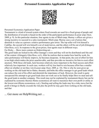 Personnel Economics Application Paper
Personnel Economics Application Paper
Tournament is a kind of reward system where fixed rewards are used for a fixed group of people and
the distribution of rewards is based on the order of the participants performance (Lazear amp; Oyer,
2009, p. 9). In this particular situation, four agents in one of Mitch amp; Murray s offices are given a
strong incentive to succeed in a sales tournament. Mitch amp; Murray uses a set of prizes that
diminish in value as a person s relative performance gets lower. The top seller will win himself a
Cadillac, the second will win himself a set of steak knives, and the others will be out of job (Glengarry
Glen Ross, n.d.). In response to the given prizes, four agents react in different ways.
For Ricky ... Show more content on Helpwriting.net ...
The good leads are locked in the office manager s room and they will not be distributed until the end
of the contest. (Glengarry Glen Ross, n.d.). After he realizes that no matter how hard he work, his
sales performance will barely improve, he becomes desperate. At that point, the cost of effort for him
is too high which makes the prize unachievable, and thus provides no incentive for him to exert effort
anymore. With those old leads, luck becomes relatively more important to the final success and effort
relatively less important. In such case, workers will try less hard to win because effort has a smaller
effect on whether or not they win (Lazear amp; Oyer, 2009, p. 10). This is why he soon gives up
working on the old leads but to flatter, threaten, and bribe the office manager to get good leads which
can reduce the cost of his effort and diminish the importance of luck. However, the result is quite
unexpected His attempt to get good leads does not work out so he finally helps Dave to steal and sell
the good leads to another company. This result may not be explained by tournament theory but can be
explained by economic theories Homo economicus all want to maximize their own profit or utility at
the lowest cost (Homo economicus, n.d.). Stealing and selling the leads may be a risky move but the
profit it brings to Shelly exceeds the risk plus the profit he may gain from working on the old leads,
and that
... Get more on HelpWriting.net ...
 