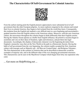The Characteristics Of Self-Government In Colonial America
From the earliest starting point the English pioneers appreciated a more substantial level of self
government then the other European pilgrims. As more explorers migrated to the colonies and rooted
their lives in colonial America, they began to feel isolated from the world they knew. Consequently,
this isolation from the English rule marked a very difficult start to a new beginning and necessitated a
gradual transition from the English culture to the American culture. Moreover, with this new American
culture, the newcomers throughout the colonies began to think differently than their English cousins.
Having the Atlantic Ocean operate as a buffer from English influence, the primitive societies began to
assimilate and vote on their ideas of freedoms, rights and tolerances, and put them into legal
documents. Accordingly, this display of democratic character was the beginning deviation from
England s monarchic ways that set the New World on the path to a Democratic Society. Having the
habit of self government from the very beginning, the colonist readily accepted the New American
culture with concepts such as Majority rule , All Men are Created Equal , and Religious Tolerance .
The first characteristic in the colonies of America that can be described as democratic would be
examples of majority rule, and in the different sides of the ever changing governmental structures.
This characteristic can be seen in the Mayflower Compact which began from forty one separatists who
came
... Get more on HelpWriting.net ...
 