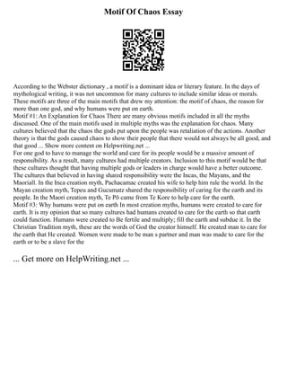 Motif Of Chaos Essay
According to the Webster dictionary , a motif is a dominant idea or literary feature. In the days of
mythological writing, it was not uncommon for many cultures to include similar ideas or morals.
These motifs are three of the main motifs that drew my attention: the motif of chaos, the reason for
more than one god, and why humans were put on earth.
Motif #1: An Explanation for Chaos There are many obvious motifs included in all the myths
discussed. One of the main motifs used in multiple myths was the explanation for chaos. Many
cultures believed that the chaos the gods put upon the people was retaliation of the actions. Another
theory is that the gods caused chaos to show their people that there would not always be all good, and
that good ... Show more content on Helpwriting.net ...
For one god to have to manage the world and care for its people would be a massive amount of
responsibility. As a result, many cultures had multiple creators. Inclusion to this motif would be that
these cultures thought that having multiple gods or leaders in charge would have a better outcome.
The cultures that believed in having shared responsibility were the Incas, the Mayans, and the
Maoriall. In the Inca creation myth, Pachacamac created his wife to help him rule the world. In the
Mayan creation myth, Tepeu and Gucumatz shared the responsibility of caring for the earth and its
people. In the Maori creation myth, Te Pō came from Te Kore to help care for the earth.
Motif #3: Why humans were put on earth In most creation myths, humans were created to care for
earth. It is my opinion that so many cultures had humans created to care for the earth so that earth
could function. Humans were created to Be fertile and multiply; fill the earth and subdue it. In the
Christian Tradition myth, these are the words of God the creator himself. He created man to care for
the earth that He created. Women were made to be man s partner and man was made to care for the
earth or to be a slave for the
... Get more on HelpWriting.net ...
 