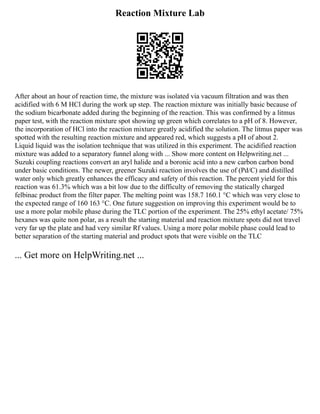 Reaction Mixture Lab
After about an hour of reaction time, the mixture was isolated via vacuum filtration and was then
acidified with 6 M HCl during the work up step. The reaction mixture was initially basic because of
the sodium bicarbonate added during the beginning of the reaction. This was confirmed by a litmus
paper test, with the reaction mixture spot showing up green which correlates to a pH of 8. However,
the incorporation of HCl into the reaction mixture greatly acidified the solution. The litmus paper was
spotted with the resulting reaction mixture and appeared red, which suggests a pH of about 2.
Liquid liquid was the isolation technique that was utilized in this experiment. The acidified reaction
mixture was added to a separatory funnel along with ... Show more content on Helpwriting.net ...
Suzuki coupling reactions convert an aryl halide and a boronic acid into a new carbon carbon bond
under basic conditions. The newer, greener Suzuki reaction involves the use of (Pd/C) and distilled
water only which greatly enhances the efficacy and safety of this reaction. The percent yield for this
reaction was 61.3% which was a bit low due to the difficulty of removing the statically charged
felbinac product from the filter paper. The melting point was 158.7 160.1 °C which was very close to
the expected range of 160 163 °C. One future suggestion on improving this experiment would be to
use a more polar mobile phase during the TLC portion of the experiment. The 25% ethyl acetate/ 75%
hexanes was quite non polar, as a result the starting material and reaction mixture spots did not travel
very far up the plate and had very similar Rf values. Using a more polar mobile phase could lead to
better separation of the starting material and product spots that were visible on the TLC
... Get more on HelpWriting.net ...
 