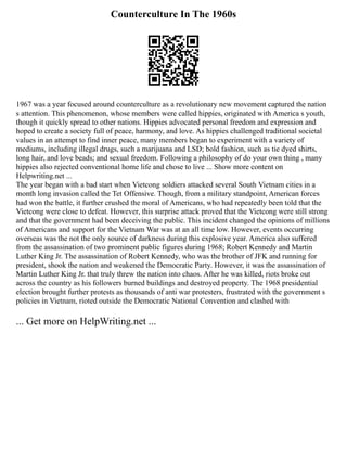 Counterculture In The 1960s
1967 was a year focused around counterculture as a revolutionary new movement captured the nation
s attention. This phenomenon, whose members were called hippies, originated with America s youth,
though it quickly spread to other nations. Hippies advocated personal freedom and expression and
hoped to create a society full of peace, harmony, and love. As hippies challenged traditional societal
values in an attempt to find inner peace, many members began to experiment with a variety of
mediums, including illegal drugs, such a marijuana and LSD; bold fashion, such as tie dyed shirts,
long hair, and love beads; and sexual freedom. Following a philosophy of do your own thing , many
hippies also rejected conventional home life and chose to live ... Show more content on
Helpwriting.net ...
The year began with a bad start when Vietcong soldiers attacked several South Vietnam cities in a
month long invasion called the Tet Offensive. Though, from a military standpoint, American forces
had won the battle, it further crushed the moral of Americans, who had repeatedly been told that the
Vietcong were close to defeat. However, this surprise attack proved that the Vietcong were still strong
and that the government had been deceiving the public. This incident changed the opinions of millions
of Americans and support for the Vietnam War was at an all time low. However, events occurring
overseas was the not the only source of darkness during this explosive year. America also suffered
from the assassination of two prominent public figures during 1968; Robert Kennedy and Martin
Luther King Jr. The assassination of Robert Kennedy, who was the brother of JFK and running for
president, shook the nation and weakened the Democratic Party. However, it was the assassination of
Martin Luther King Jr. that truly threw the nation into chaos. After he was killed, riots broke out
across the country as his followers burned buildings and destroyed property. The 1968 presidential
election brought further protests as thousands of anti war protesters, frustrated with the government s
policies in Vietnam, rioted outside the Democratic National Convention and clashed with
... Get more on HelpWriting.net ...
 