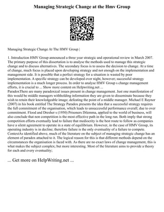 Managing Strategic Change at the Hmv Group
Managing Strategic Change At The HMV Group |
1. Introduction HMV Group announced a three year strategic and operational review in March 2007.
The primary purpose of this dissertation is to analyse the methods used to manage this strategic
change and to discuss alternatives. The secondary focus is to assess the decision to change. At a time
of change, much focus is placed upon developing strategy and not enough on the implementation and
management side. It is possible that a perfect strategy for a situation is wasted by poor
implementation. A specific strategy can be developed over night, however; successful strategy
implementation is a much longer process. In order to analyse HMV Group s change management
efforts, it is crucial to ... Show more content on Helpwriting.net ...
ParadoxThere are many paradoxical issues present in change management. Just one manifestation of
this would be middle managers withholding information they are given to disseminate because they
wish to retain their knowledgeable image; defeating the point of a middle manager. Michael E Raynor
(2007) in his book entitled The Strategy Paradox presents the idea that a successful strategy requires
the full commitment of the organisation, which leads to unsuccessful performance overall; due to over
commitment. Flood and Dresher s (1950) Prisoners Dilemma, applied to the world of business, will
also conclude that non competition is the most effective path in the long run. Both imply that strong
competition efforts eventually lead to failure that mediocrity is the best route to follow as companies
have a silent agreement to operate in a state of equilibrium. However, in the case of HMV Group, its
operating industry is in decline; therefore failure is the only eventuality of a failure to compete.
ContextAs identified above, much of the literature on the subject of managing strategic change has an
element of paradox attached to it. The logical reason for this is that different methods depend on the
circumstances the organisation is faced with. As there are no exact laws of change management, this is
what makes the subject complex; but more interesting. Most of the literature aims to provide a theory
for each and every eventuality;
... Get more on HelpWriting.net ...
 
