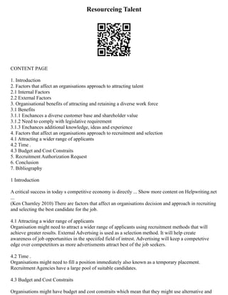 Resourceing Talent
CONTENT PAGE
1. Introduction
2. Factors that affect an organisations approach to attracting talent
2.1 Internal Factors
2.2 External Factors
3. Organisational benefits of attracting and retaining a diverse work force
3.1 Benefits
3.1.1 Enchances a diverse customer base and shareholder value
3.1.2 Need to comply with legislative requirement
3.1.3 Enchances additional knowledge, ideas and experience
4. Factors that affect an organisations approach to recruitment and selection
4.1 Attracting a wider range of applicants
4.2 Time .
4.3 Budget and Cost Constraits
5. Recruitment Authorization Request
6. Conclusion
7. Bibliography
1 Introduction
A critical success in today s competitive economy is directly ... Show more content on Helpwriting.net
...
(Ken Charnley 2010) There are factors that affect an organisations decision and approach in recruiting
and selecting the best candidate for the job.
4.1 Attracting a wider range of applicants
Organisation might need to attract a wider range of applicants using recruitment methods that will
achieve greater results. External Advertsing is used as a selection method. It will help create
awareness of job opportunities in the speciifed field of intrest. Advertising will keep a competetive
edge over competetitors as more advertisments attract best of the job seekers.
4.2 Time .
Organisations might need to fill a position immediately also known as a temporary placement.
Recruitment Agencies have a large pool of suitable candidates.
4.3 Budget and Cost Constraits
Organisations might have budget and cost constraits which mean that they might use alternative and
 