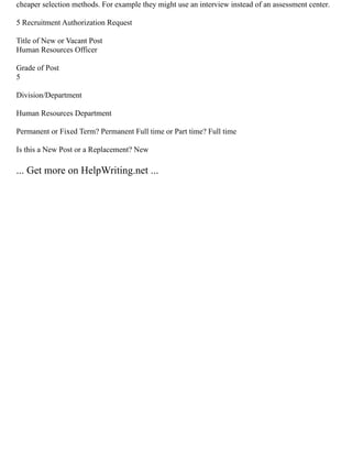 cheaper selection methods. For example they might use an interview instead of an assessment center.
5 Recruitment Authorization Request
Title of New or Vacant Post
Human Resources Officer
Grade of Post
5
Division/Department
Human Resources Department
Permanent or Fixed Term? Permanent Full time or Part time? Full time
Is this a New Post or a Replacement? New
... Get more on HelpWriting.net ...
 