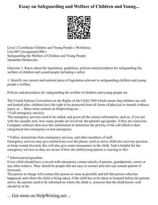 Essay on Safeguarding and Welfare of Children and Young...
Level 2 Certificate Children and Young People s Workforce.
Unit 007 (Assignment 008 )
Safeguarding the Welfare of Children and Young People.
Samantha Drinkwater.
Outcome 1: Know about the legislation, guidelines, policies and procedures for safeguarding the
welfare of children and yound people including e safety.
1. Identify one current and national piece of legislation relevant to safeguarding children and young
people s welfare.
Policies and procedures for safeguarding the welfare of children and young people are
The United Nations Convention on the Rights of the Child 1989 which ensure that children are safe
and looked after, children have the right to be protected from all forms of physical or mental violence,
injury or ... Show more content on Helpwriting.net ...
* Call emergency services.
The emergency services need to be called, and given all the correct information, such as, if you are
with the casualty now, how many people are involved, the patients age/gender, if they are conscious.
Computer software then uses this information to determine the priority of the call which is then
categorised into emergency or non emergency.
* Follow instructions from emergency services, and other members of staff.
Emergency services may give instructions over the phone, such as move child into recovery position,
or keep wound elevated, this will also give some reassurance to the child. And is helpful for the
emergency services as they are aware of how the child/young person is reacting to this.
* Inform parent/guardian.
Every child should have a record with emergency contact details of parents, grandparents, carers or
any other relative. They should be people that are easy to contact and who can contact parents if
necessary.
The person in charge will contact this person as soon as possible and tell that person what has
happened, and where the child is being taken, if the child has to be taken to hospital before the parents
arrive, the parents need to be informed on where the child is, someone that the child knows well
should be at the
... Get more on HelpWriting.net ...
 