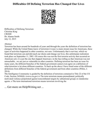 Difficulties Of Defining Terrorism Has Changed Our Lives
Difficulties of Defining Terrorism
Christine King
CRJ440
Dr. Alanna Smith
July 12, 2015
Abstract
Terrorism has been around for hundreds of years and through the years the definition of terrorism has
changed. While the United States knew of terrorism it wasn t a main stream issue for Americans, these
types of activities happened in other countries, not ours. Unfortunately that is not true, which we
found that terrorism can and did reach our shores and change our lives, this unfortunate realization
took place on September 11, 2001. Of course this was not the first terrorist activity that occurred on
American soil, it is just the one that slapped American s in the face telling us that American was not
untouchable , we are just as vulnerable as other countries. Defining terrorism has been an issue for
many years, the different branches of the federal government cannot even agree on a definition of
what terrorism is let alone different countries. To back up the above I have listed some of the different
definitions from different branches of the federal government and from other countries (White, J.
2014).
The Intelligence Community is guided by the definition of terrorism contained in Title 22 of the US
Code, Section 2656f(d): (www.cia.gov) o The term terrorism means premeditated, politically
motivated violence perpetrated against noncombatant targets by subnational groups or clandestine
agents. o The term international terrorism means terrorism involving the
... Get more on HelpWriting.net ...
 