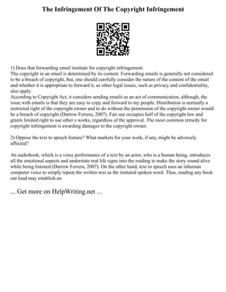 The Infringement Of The Copyright Infringement
1) Does that forwarding email institute for copyright infringement:
The copyright in an email is determined by its content. Forwarding emails is generally not considered
to be a breach of copyright, but, one should carefully consider the nature of the content of the email
and whether it is appropriate to forward it, as other legal issues, such as privacy and confidentiality,
also apply.
According to Copyright Act, it considers sending emails as an act of communication, although, the
issue with emails is that they are easy to copy and forward to my people. Distribution is normally a
restricted right of the copyright owner and to do without the permission of the copyright owner would
be a breach of copyright (Darrow Ferrera, 2007). Fair use occupies half of the copyright law and
grants limited right to use other s works, regardless of the approval. The most common remedy for
copyright infringement is awarding damages to the copyright owner.
2) Oppose the text to speech feature? What markets for your work, if any, might be adversely
affected?
An audiobook, which is a voice performance of a text by an actor, who is a human being, introduces
all the emotional aspects and understate real life signs into the reading to make the story sound alive
while being listened (Darrow Ferrera, 2007). On the other hand, text to speech uses an inhuman
computer voice to simply repeat the written text as the imitated spoken word. Thus, reading any book
out loud may establish an
... Get more on HelpWriting.net ...
 