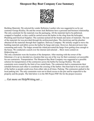 Sheepscot Bay Boat Company Case Summary
Building Materials: We selected the vendor Belletetes Lumber who was suggested to us by our
customer George Rickley. He and the owner Jack Belletetes have a personal and business relationship.
The only constraint for the materials was the packaging. All the materials had to be palletized,
wrapped or bundled, so they could be carried across the harbor in the sling from the helicopter.
Plumbing and Electrical Supplies: The customer picked all the brands and styles of materials. The rest
of the materials list was provided through the architectural plans. The electrician and the plumber
obtained all the materials through their suppliers. Delivery Company: We initially sought to move the
building materials and debris across the harbor by barge and crane. However, that proved more time
consuming and costly. The ledges around the island prevented the barge from getting close enough to
the house. We conducted a search over the internet and selected ... Show more content on
Helpwriting.net ...
The only constraints were the location of the dumpsters. After meeting with the owner of the
fisherman s Co op we decided on a location that was out of the way for their customers yet accessible
for our contractors. Transportation: The Sheepscot Bay Boat Company was suggested as a possible
solution for transportation of the contractors across the harbor by George Rickley. The only
constraints were created by the limit of two rental boats. The contractors had to communicate their
schedule between each other to coordinate the crossing of the harbor. One boat had to be on each side
of the harbor so people could cross from either side at all times. Parking: The contractors parked in the
local parking lots. The only constraints were not to block access to the pier and be respectful to the
property and the people. The link below is to the MS Project PDF file for the project resource
... Get more on HelpWriting.net ...
 