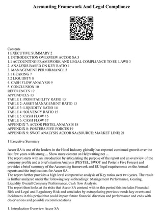 Accounting Framework And Legal Compliance
Contents
1 EXECUTIVE SUMMARY 2
1. INTRODUCTION OVERVIEW ACCOR SA 3
1.1 ACCOUNTING FRAMEWORK AND LEGAL COMPLIANCE TO EU LAWS 3
2. ANALYSIS BASED ON KEY RATIO 4
3. MANAGEMENT PERFORMANCE 5
3.1 GEARING 7
3.2 LIQUIDITY 8
4. CASH FLOW ANALYSIS 9
5. CONCLUSION 10
REFERENCES 12
APPENDICES 13
TABLE 1: PROFITABILITY RATIO 13
TABLE 2: ASSET MANAGEMENT RATIO 13
TABLE 3: LIQUIDITY RATIO 14
TABLE 4: SOLVENCY RATIO 15
TABLE 5: CASH FLOW 16
TABLE 6: CASH FLOW 17
APPENDIX 7: ACCOR PESTEL ANALYSIS 18
APPENDIX 8: PORTERS FIVE FORCES 19
APPENDIX 9: SWOT ANALYSIS ACCOR SA (SOURCE: MARKET LINE) 21
1 Executive Summary
Accor SA is one of the leaders in the Hotel Industry globally has reported continued growth over the
last few years with strong ... Show more content on Helpwriting.net ...
The report starts with an introduction by articulating the purpose of the report and an overview of the
company profile and a brief situation Analysis (PESTEL, SWOT and Porter s Five Forces) and
provides a brief summary of the Accounting framework and EU legal requirements on the Annual
reports and the implications for Accor SA.
The report further provides a high level comparative analysis of Key ratios over two years. The result
is further analyzed under the following key subheadings: Management Performance, Gearing,
Liquidity Overall Company Performance, Cash flow Analysis.
The report then looks at the risks that Accor SA contend with in this period this includes Financial
Risk and Legal and Regulatory Risk and concludes by extrapolating previous trends key events and
incidences in this period that could impact future financial direction and performance and ends with
observations and possible recommendations
1. Introduction Overview Accor SA
 