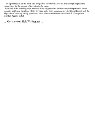 This report focuses on the needs of a prospective investor in Accor SA and attempts to provide a
sound basis for the purpose of investing in the group.
Accor, the world s leading hotel operator, offers its guests and partners the dual expertise of a hotel
operator and brand franchisor (Hotel Services) and a hotel owner and investor (Hotel Invest) with the
objective of ensuring lasting growth and harmonious development for the benefit of the greater
number. Accor s global
... Get more on HelpWriting.net ...
 