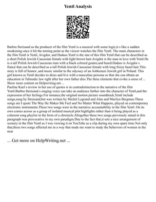 Yentl Analysis
Barbra Streisand as the producer of the film Yentl is a musical with some logic;it s like a sudden
awakening once it hit the turning point as the viewer watches the film Yentl. The main characters in
the film Yentl is Yentl, Avigdor, and Hadass.Yentl is the star of this film Yentl that can be described as
a short Polish Jewish Caucasian female with light brown hair.Avigdor is the man in love with Yentl.He
is a tall Polish Jewish Caucasian man with a black colored goatee,and beard.Hadass is Avigdor s
fiancé that can be described as a tall Polish Jewish Caucasian female with long frizzy hazel hair.This
story is full of humor ,and music similar to the odyssey of an Ashkenazi Jewish girl in Poland. This
girl known as Yentl decides to dress and live with a masculine persona so that she can obtain an
education in Talmudic law right after her own father dies.The three elements that evoke a sense of ...
Show more content on Helpwriting.net ...
Pauline Kael s review in her use of quotes is in contradistinction to the narrative of the film
Yentl.Barbra Streisand s singing voice can take an audience farther into the character of Yentl,and the
expression of her feelings.For instance,the original motion picture soundtrack,Yentl include
songs,sung by Streisand,but was written by Michel Legrand and Alan and Marilyn Bergman.These
songs are I quote The Way He Makes Me Feel and No Matter What Happens, played on contemporary
electronic instruments.These two songs were in the narrative accountability in the film Yentl .On its
own comes across as a group of isolated musical plot highlights rather than it being played as a
coherent song playlist in the form of a chronicle.Altogether these two songs previously stated in this
paragraph was provocative in my own paradigm.Due to the fact that,it sets a nice arrangement of
scenery in the film Yentl as I was viewing it on YouTube as a clip during my own spare time.Not only
that,these two songs affected me in a way that made me want to study the behaviors of women in the
near
... Get more on HelpWriting.net ...
 