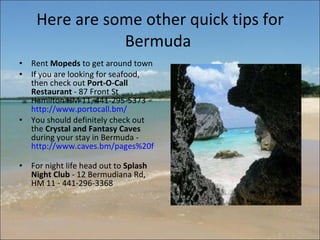 Here are some other quick tips for Bermuda  Rent  Mopeds  to get around town If you are looking for seafood, then check out  Port-O-Call Restaurant  - 87 Front St Hamilton HM 11, 441-295-5373 -  http://www.portocall.bm/   You should definitely check out the  Crystal and Fantasy Caves  during your stay in Bermuda -  http://www.caves.bm/pages%20folder/crystal.html   For night life head out to  Splash Night Club  - 12 Bermudiana Rd, HM 11 - 441-296-3368 
