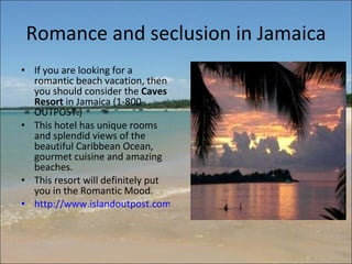 Romance and seclusion in Jamaica If you are looking for a romantic beach vacation, then you should consider the  Caves Resort  in Jamaica (1-800-OUTPOST.)  This hotel has unique rooms and splendid views of the beautiful Caribbean Ocean, gourmet cuisine and amazing beaches.  This resort will definitely put you in the Romantic Mood.  http://www.islandoutpost.com/the_caves/   