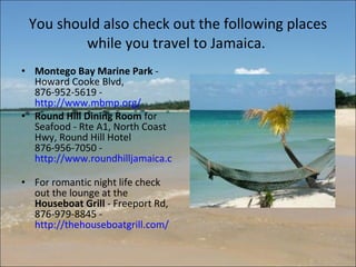 You should also check out the following places while you travel to Jamaica.  Montego Bay Marine Park  - Howard Cooke Blvd, 876-952-5619 -  http://www.mbmp.org/   Round Hill Dining Room  for Seafood - Rte A1, North Coast Hwy, Round Hill Hotel 876-956-7050 -  http://www.roundhilljamaica.com/dining.php   For romantic night life check out the lounge at the  Houseboat Grill  - Freeport Rd, 876-979-8845 -  http://thehouseboatgrill.com/   