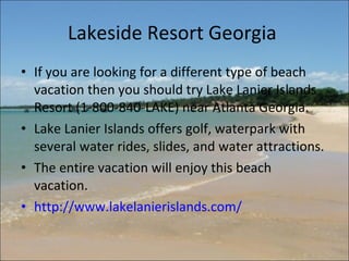 Lakeside Resort Georgia  If you are looking for a different type of beach vacation then you should try Lake Lanier Islands Resort (1-800-840-LAKE) near Atlanta Georgia.  Lake Lanier Islands offers golf, waterpark with several water rides, slides, and water attractions.  The entire vacation will enjoy this beach vacation. http://www.lakelanierislands.com/   