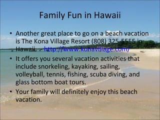 Family Fun in Hawaii Another great place to go on a beach vacation is The Kona Village Resort (808) 325-5555 in Hawaii.  -  http://www.konavillage.com/   It offers you several vacation activities that include snorkeling, kayaking, sailing, volleyball, tennis, fishing, scuba diving, and glass bottom boat tours.  Your family will definitely enjoy this beach vacation.  