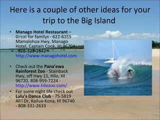 Here is a couple of other ideas for your trip to the Big Island  Manago Hotel Restaurant  – Great for familys - 622-6155 Mamalohoa Hwy, Manago Hotel, Captain Cook, HI 96704 - 808-323-2642 -  http://www.managohotel.com/   Check out the  Pana’ewa Rainforest Zoo  - Stainback Hwy, off Hwy 11, Hilo, HI 96720, 808-959-7224 -  http://www.hilozoo.com/   For some night life check out  Lulu’s Dance Club  - 75-5819 Ali'i Dr, Kailua-Kona, HI 96740 - 808-331-2633 