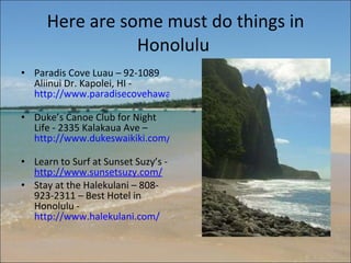 Here are some must do things in Honolulu  Paradis Cove Luau – 92-1089 Aliinui Dr. Kapolei, HI -  http://www.paradisecovehawaii.com/   Duke’s Canoe Club for Night Life - 2335 Kalakaua Ave –  http://www.dukeswaikiki.com/   Learn to Surf at Sunset Suzy’s -  http://www.sunsetsuzy.com/   Stay at the Halekulani – 808- 923-2311 – Best Hotel in Honolulu -  http://www.halekulani.com/   