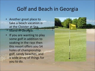 Golf and Beach in Georgia Another great place to take a beach vacation is at the Cloister at Sea Island in Georgia.  If you are wanting to play some golf in addition to soaking in the rays then this resort offers you 54 holes of championship golf, sandy beaches, and a wide array of things for you to do.  