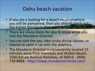 Oahu beach vacation If you are a looking for a beach vacation where you will be pampered, then you should check out the Kahala Mandarin Oriental you.  There are many items for you to enjoy while you visit the Mandarin Oriental.  You can visit the spa, take scuba diving classes, or choose to swim it up with the dolphins.  The Mandarin Oriental is conveniently located 15 minutes away from Honolulu and Waikiki Beach.  5000 Kahala Avenue Honolulu, HI 96816 - (808) 739-8888 -  http://www.mandarinoriental.com/   