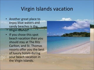 Virgin Islands vacation Another great place to enjoy blue waters and sandy beaches is the Virgin Islands.  If you chose this spot beach vacation then you should stay at The Ritz Carlton, and St. Thomas resorts offer you the best of luxury hotels during your beach vacation in the Virgin Islands. 