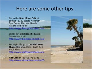 Here are some other tips.  Go to the  Blue Moon Café  at Sunset - 6280 Estate Nazareth Bay, Secret Harbour Beach Resort, Red Hook -  http://www.bluemooncafevi.com/   Check out  Blackbeard’s Castle  – Government Hill -  http://www.blackbeardscastle.com/   For night life go to  Duckie’s Love Shack . It is a tradition.  6501 Red Hook Plaza -  http://www.duffysloveshack.com/prodopenstt.htm   Ritz Carlton  - (340) 775-3333 -  http://www.ritzcarlton.com/en/Properties/StThomas/Default.htm   