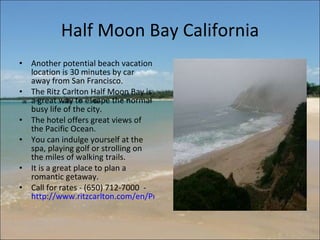 Half Moon Bay California Another potential beach vacation location is 30 minutes by car away from San Francisco.  The Ritz Carlton Half Moon Bay is a great way to escape the normal busy life of the city.  The hotel offers great views of the Pacific Ocean.  You can indulge yourself at the spa, playing golf or strolling on the miles of walking trails.  It is a great place to plan a romantic getaway.  Call for rates - (650) 712-7000  -  http://www.ritzcarlton.com/en/Properties/HalfMoonBay/Default.htm 