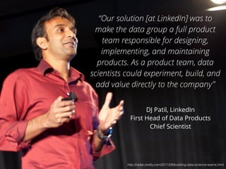 “Our solution [at LinkedIn] was to 
make the data group a full product 
team responsible for designing, 
implementing, and maintaining 
products. As a product team, data 
scientists could experiment, build, and 
add value directly to the company” 
DJ Patil, LinkedIn 
First Head of Data Products 
Chief Scientist 
http://radar.oreilly.com/2011/09/building-data-science-teams.html 
 
