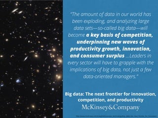 “The amount of data in our world has 
been exploding, and analyzing large 
data sets—so-called big data—will 
become a key basis of competition, 
underpinning new waves of 
productivity growth, innovation, 
and consumer surplus …Leaders in 
every sector will have to grapple with the 
implications of big data, not just a few 
data-oriented managers.” 
Big data: The next frontier for innovation, 
competition, and productivity 
http://www.mckinsey.com/insights/business_technology/big_data_the_next_frontier_for_innovation 
 